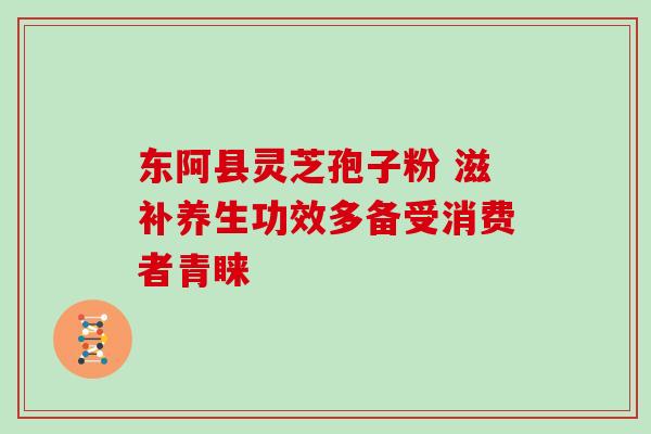 东阿县灵芝孢子粉 滋补养生功效多备受消费者青睐