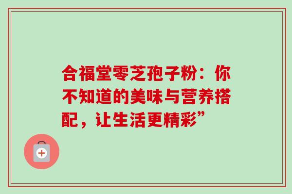 合福堂零芝孢子粉:你不知道的美味与营养搭配,让生活更精彩” 合福堂零芝孢子粉:你不知道的美味与营养搭配,让生活更精彩”
