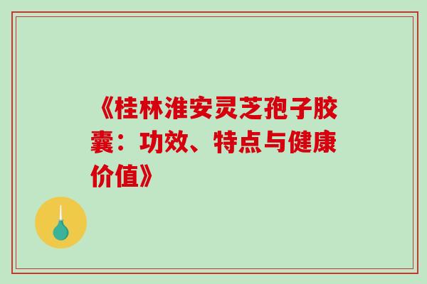 《桂林淮安灵芝孢子胶囊:功效、特点与健康价值》 《桂林淮安灵芝孢子胶囊:功效、特点与健康价值》