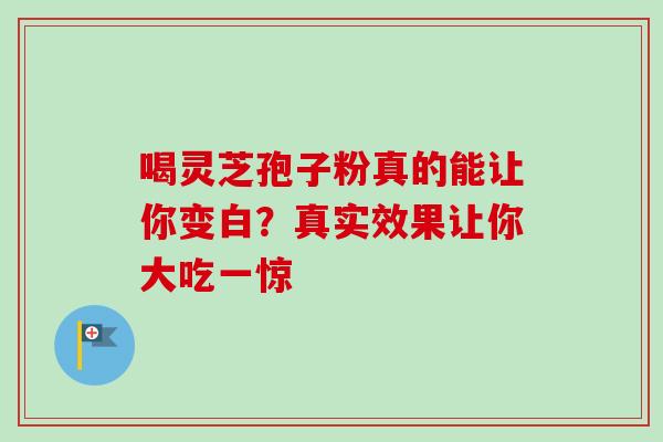 喝灵芝孢子粉真的能让你变白？真实效果让你大吃一惊