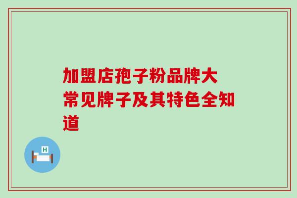 加盟店孢子粉品牌大 常见牌子及其特色全知道 加盟店孢子粉品牌大 常见牌子及其特色全知道