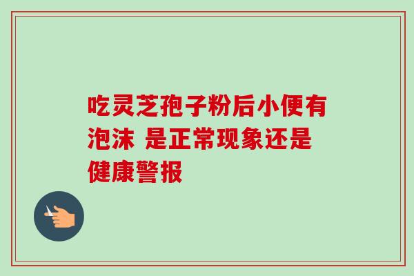 吃灵芝孢子粉后小便有泡沫 是正常现象还是健康警报 吃灵芝孢子粉后小便有泡沫 是正常现象还是健康警报