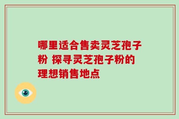 哪里适合售卖灵芝孢子粉 探寻灵芝孢子粉的理想销售地点 哪里适合售卖灵芝孢子粉 探寻灵芝孢子粉的理想销售地点