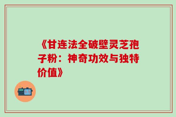 《甘连法全破壁灵芝孢子粉:神奇功效与独特价值》 《甘连法全破壁灵芝孢子粉:神奇功效与独特价值》