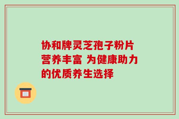 协和牌灵芝孢子粉片 营养丰富 为健康助力的优质养生选择