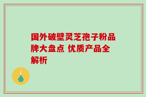 国外破壁灵芝孢子粉品牌大盘点 优质产品全解析