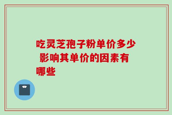 吃灵芝孢子粉单价多少 影响其单价的因素有哪些 吃灵芝孢子粉单价多少 影响其单价的因素有哪些