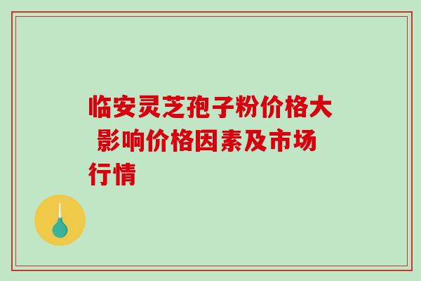 临安灵芝孢子粉价格大 影响价格因素及市场行情 临安灵芝孢子粉价格大 影响价格因素及市场行情