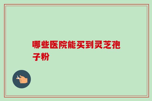 哪些医院能买到灵芝孢子粉 哪些医院能买到灵芝孢子粉