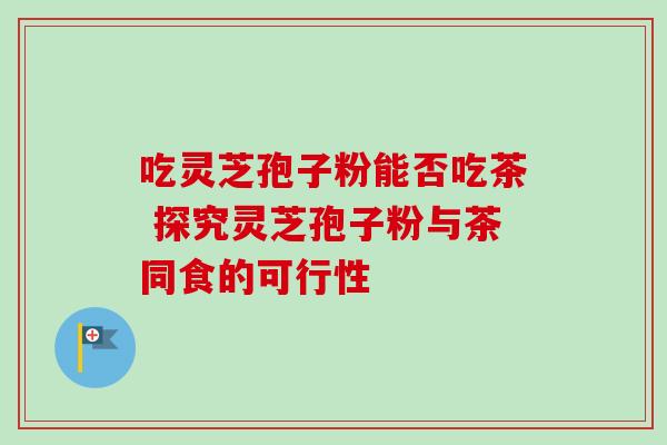 吃灵芝孢子粉能否吃茶 探究灵芝孢子粉与茶同食的可行性