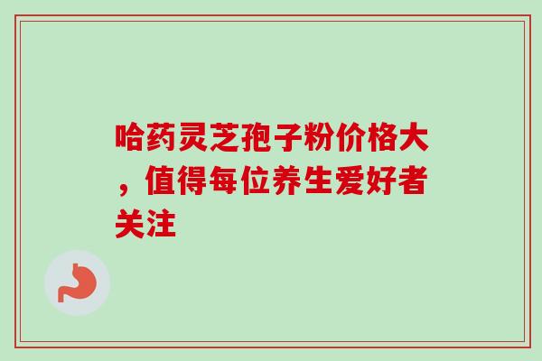 哈药灵芝孢子粉价格大,值得每位养生爱好者关注 哈药灵芝孢子粉价格大,值得每位养生爱好者关注