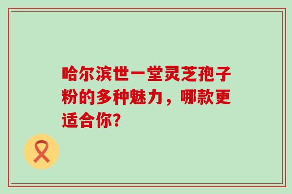 哈尔滨世一堂灵芝孢子粉的多种魅力,哪款更适合你? 哈尔滨世一堂灵芝孢子粉的多种魅力,哪款更适合你?