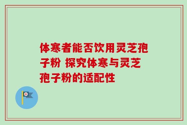 体寒者能否饮用灵芝孢子粉 探究体寒与灵芝孢子粉的适配性