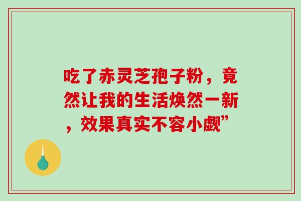 吃了赤灵芝孢子粉，竟然让我的生活焕然一新，效果真实不容小觑”