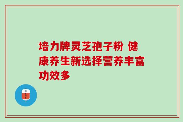 培力牌灵芝孢子粉 健康养生新选择营养丰富功效多 培力牌灵芝孢子粉 健康养生新选择营养丰富功效多
