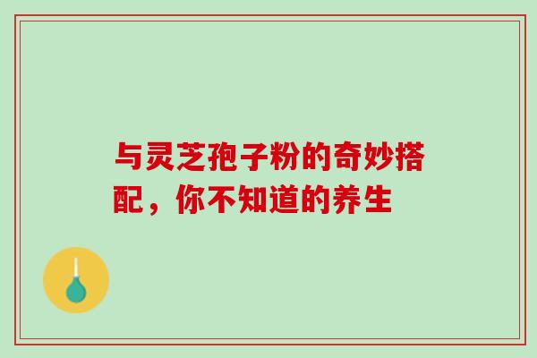 与灵芝孢子粉的奇妙搭配,你不知道的养生 与灵芝孢子粉的奇妙搭配,你不知道的养生