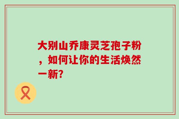 大别山乔康灵芝孢子粉,如何让你的生活焕然一新? 大别山乔康灵芝孢子粉,如何让你的生活焕然一新?