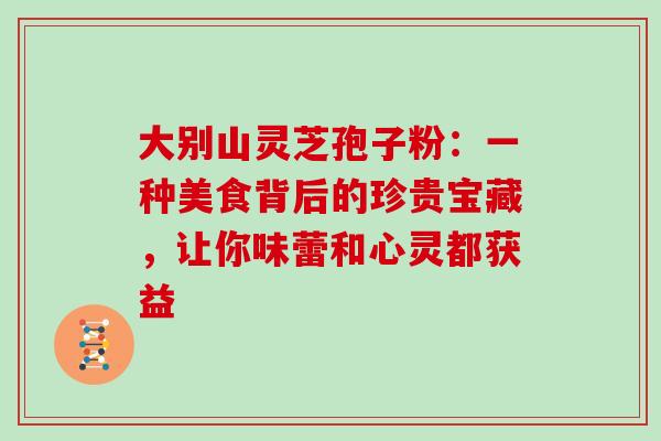 大别山灵芝孢子粉:一种美食背后的珍贵宝藏,让你味蕾和心灵都获益 大别山灵芝孢子粉:一种美食背后的珍贵宝藏,让你味蕾和心灵都获益