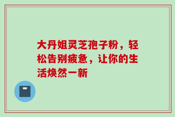 大丹姐灵芝孢子粉,轻松告别疲惫,让你的生活焕然一新 大丹姐灵芝孢子粉,轻松告别疲惫,让你的生活焕然一新