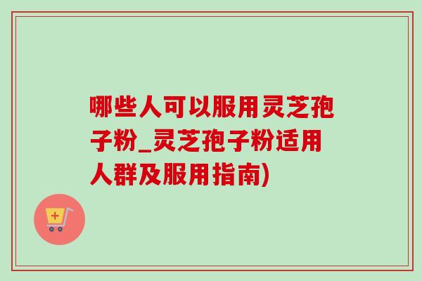 哪些人可以服用灵芝孢子粉_灵芝孢子粉适用人群及服用指南) 哪些人可以服用灵芝孢子粉_灵芝孢子粉适用人群及服用指南)