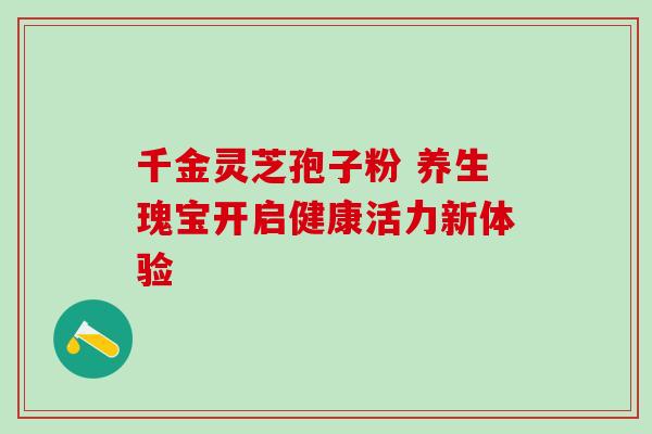 千金灵芝孢子粉 养生瑰宝开启健康活力新体验 千金灵芝孢子粉 养生瑰宝开启健康活力新体验