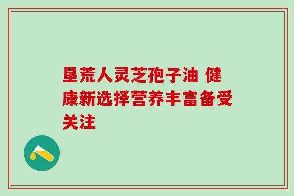 垦荒人灵芝孢子油 健康新选择营养丰富备受关注 垦荒人灵芝孢子油 健康新选择营养丰富备受关注