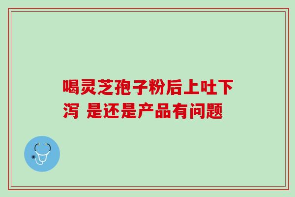 喝灵芝孢子粉后上吐下泻 是还是产品有问题 喝灵芝孢子粉后上吐下泻 是还是产品有问题