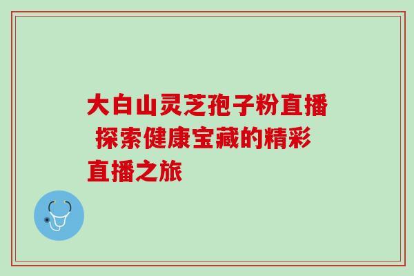 大白山灵芝孢子粉直播 探索健康宝藏的精彩直播之旅 大白山灵芝孢子粉直播 探索健康宝藏的精彩直播之旅