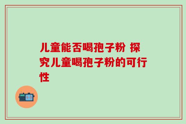 儿童能否喝孢子粉 探究儿童喝孢子粉的可行性 儿童能否喝孢子粉 探究儿童喝孢子粉的可行性