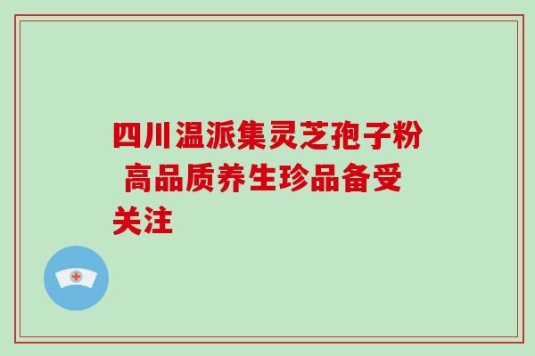 四川温派集灵芝孢子粉 高品质养生珍品备受关注