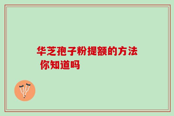 华芝孢子粉提额的方法 你知道吗 华芝孢子粉提额的方法 你知道吗
