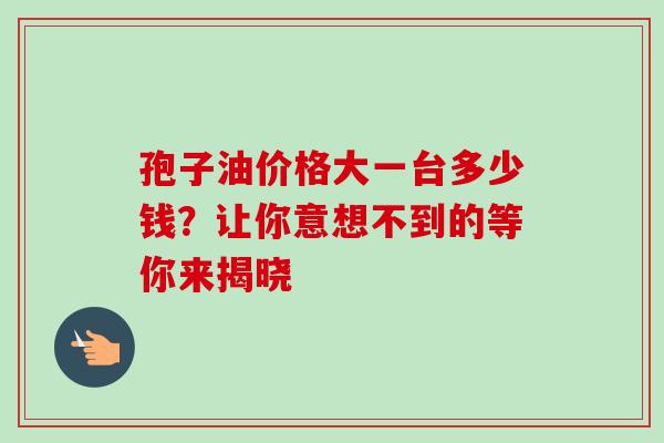 孢子油价格大一台多少钱?让你意想不到的等你来揭晓 孢子油价格大一台多少钱?让你意想不到的等你来揭晓