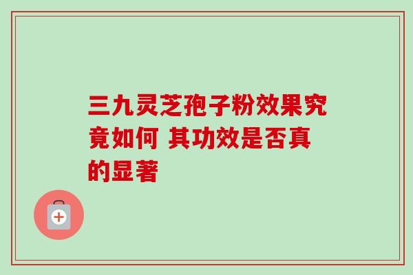 三九灵芝孢子粉效果究竟如何 其功效是否真的显著