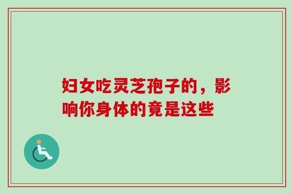 妇女吃灵芝孢子的,影响你身体的竟是这些 妇女吃灵芝孢子的,影响你身体的竟是这些