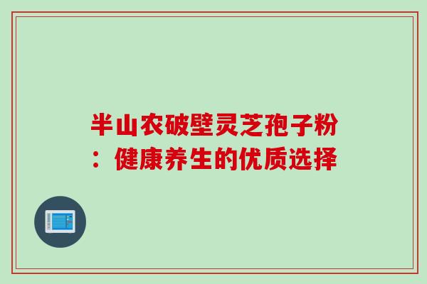 半山农破壁灵芝孢子粉:健康养生的优质选择 半山农破壁灵芝孢子粉:健康养生的优质选择