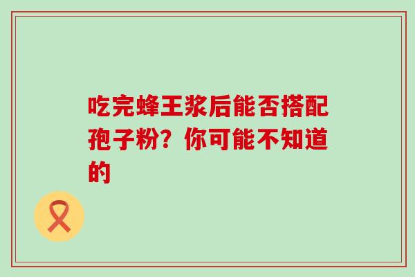 吃完蜂王浆后能否搭配孢子粉?你可能不知道的 吃完蜂王浆后能否搭配孢子粉?你可能不知道的