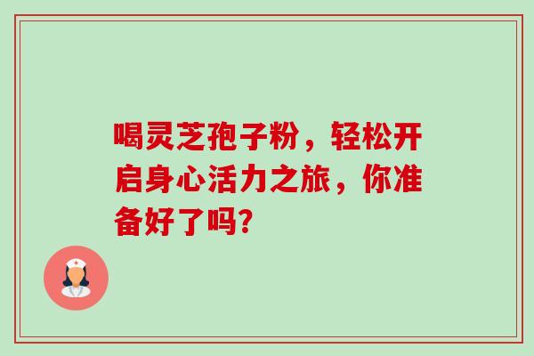 喝灵芝孢子粉,轻松开启身心活力之旅,你准备好了吗? 喝灵芝孢子粉,轻松开启身心活力之旅,你准备好了吗?