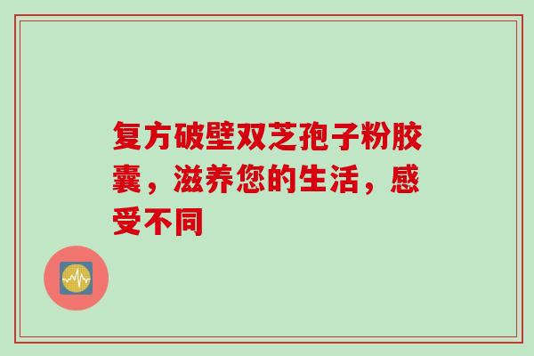 复方破壁双芝孢子粉胶囊,滋养您的生活,感受不同 复方破壁双芝孢子粉胶囊,滋养您的生活,感受不同
