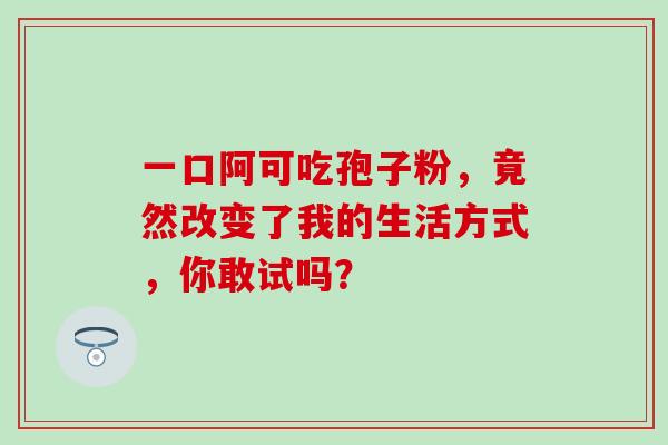 一口阿可吃孢子粉,竟然改变了我的生活方式,你敢试吗? 一口阿可吃孢子粉,竟然改变了我的生活方式,你敢试吗?
