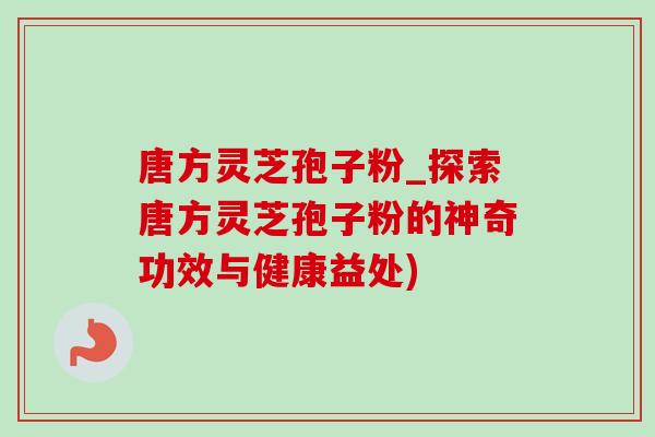 唐方灵芝孢子粉_探索唐方灵芝孢子粉的神奇功效与健康益处) 唐方灵芝孢子粉_探索唐方灵芝孢子粉的神奇功效与健康益处)