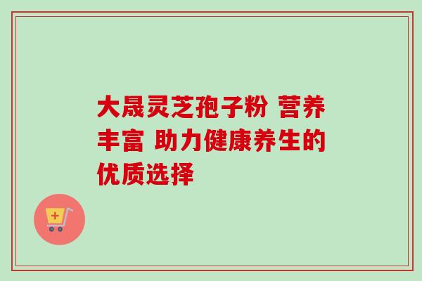 大晟灵芝孢子粉 营养丰富 助力健康养生的优质选择 大晟灵芝孢子粉 营养丰富 助力健康养生的优质选择