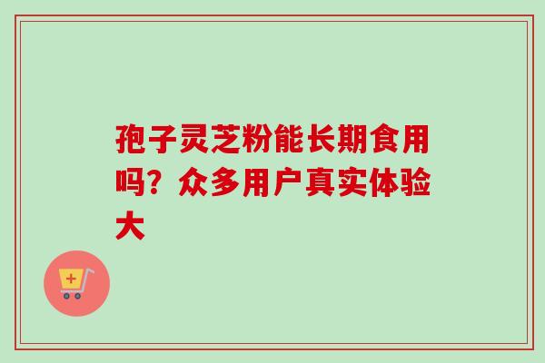 孢子灵芝粉能长期食用吗？众多用户真实体验大