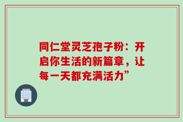 同仁堂灵芝孢子粉:开启你生活的新篇章,让每一天都充满活力” 同仁堂灵芝孢子粉:开启你生活的新篇章,让每一天都充满活力”