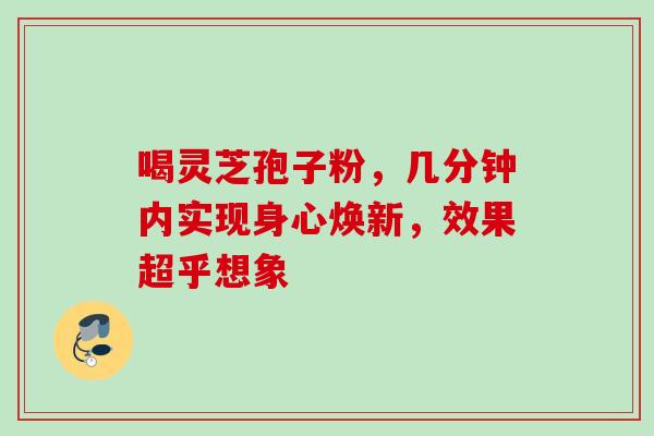 喝灵芝孢子粉,几分钟内实现身心焕新,效果超乎想象 喝灵芝孢子粉,几分钟内实现身心焕新,效果超乎想象