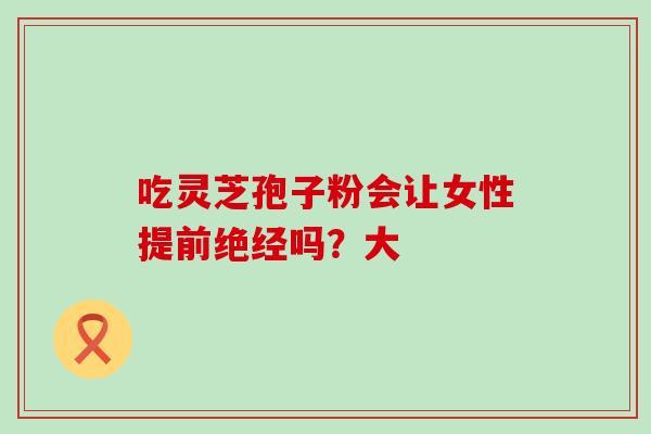 吃灵芝孢子粉会让女性提前绝经吗?大 吃灵芝孢子粉会让女性提前绝经吗?大