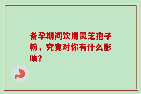 备孕期间饮用灵芝孢子粉，究竟对你有什么影响？