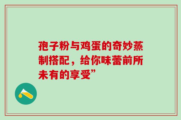 孢子粉与鸡蛋的奇妙蒸制搭配,给你味蕾前所未有的享受” 孢子粉与鸡蛋的奇妙蒸制搭配,给你味蕾前所未有的享受”