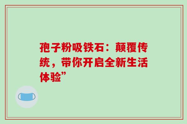 孢子粉吸铁石:颠覆传统,带你开启全新生活体验” 孢子粉吸铁石:颠覆传统,带你开启全新生活体验”