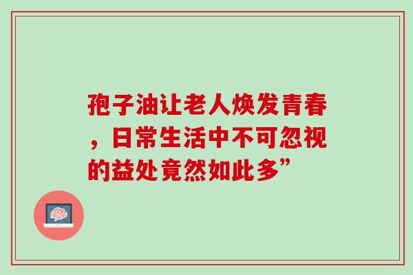 孢子油让老人焕发青春,日常生活中不可忽视的益处竟然如此多” 孢子油让老人焕发青春,日常生活中不可忽视的益处竟然如此多”