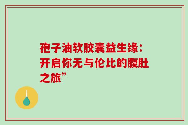 孢子油软胶囊益生缘:开启你无与伦比的腹肚之旅” 孢子油软胶囊益生缘:开启你无与伦比的腹肚之旅”